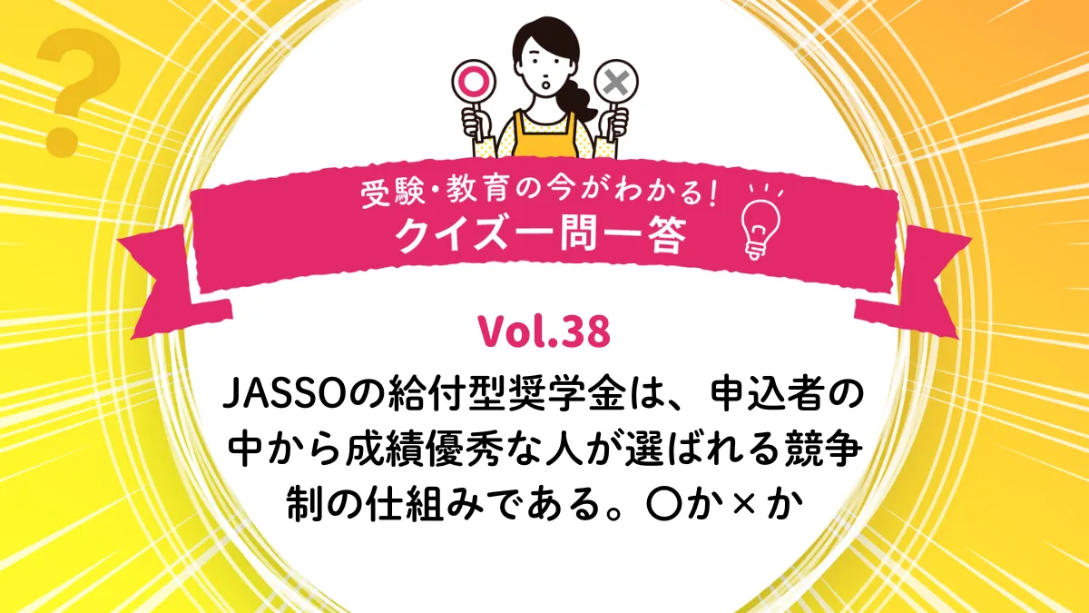 JASSOの給付型奨学金は、申込者の中から成績優秀な人が選ばれる競争制の仕組みである。〇か×か｜受験・教育の今がわかる！クイズ一問一答 Vol.38