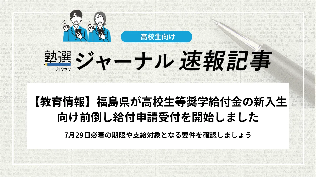 【教育情報】福島県が高校生等奨学給付金の新入生向け前倒し給付申請受付を開始しました｜7月29日必着の期限や支給対象となる要件を確認しましょう