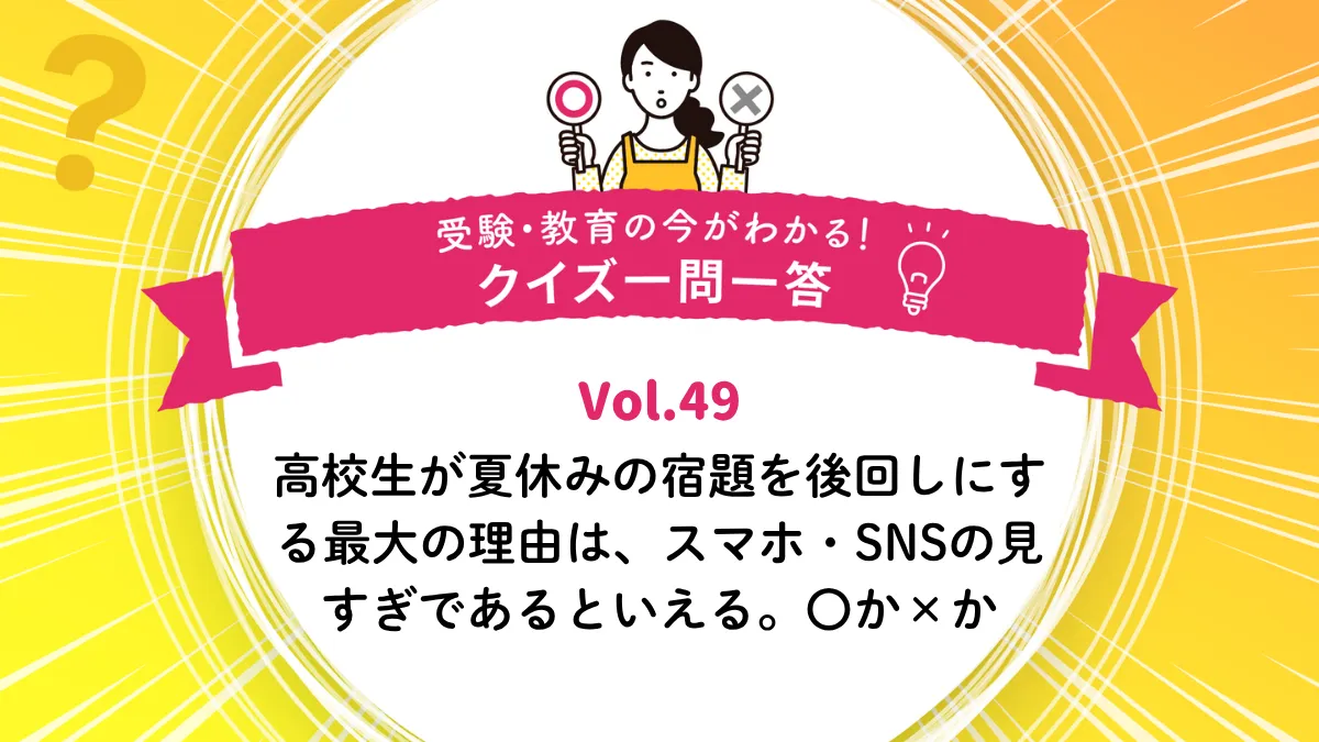 高校生が夏休みの宿題を後回しにする最大の理由は、スマホ・SNSの見すぎであるといえる。○か×か｜受験・教育の今がわかる！クイズ一問一答 Vol.49