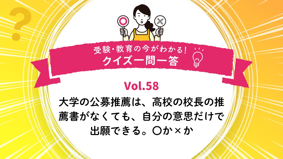大学の公募推薦は、高校の校長の推薦書がなくても、自分の意思だけで出願できる。〇か×か｜受験・教育の今がわかる！クイズ一問一答 Vol.58