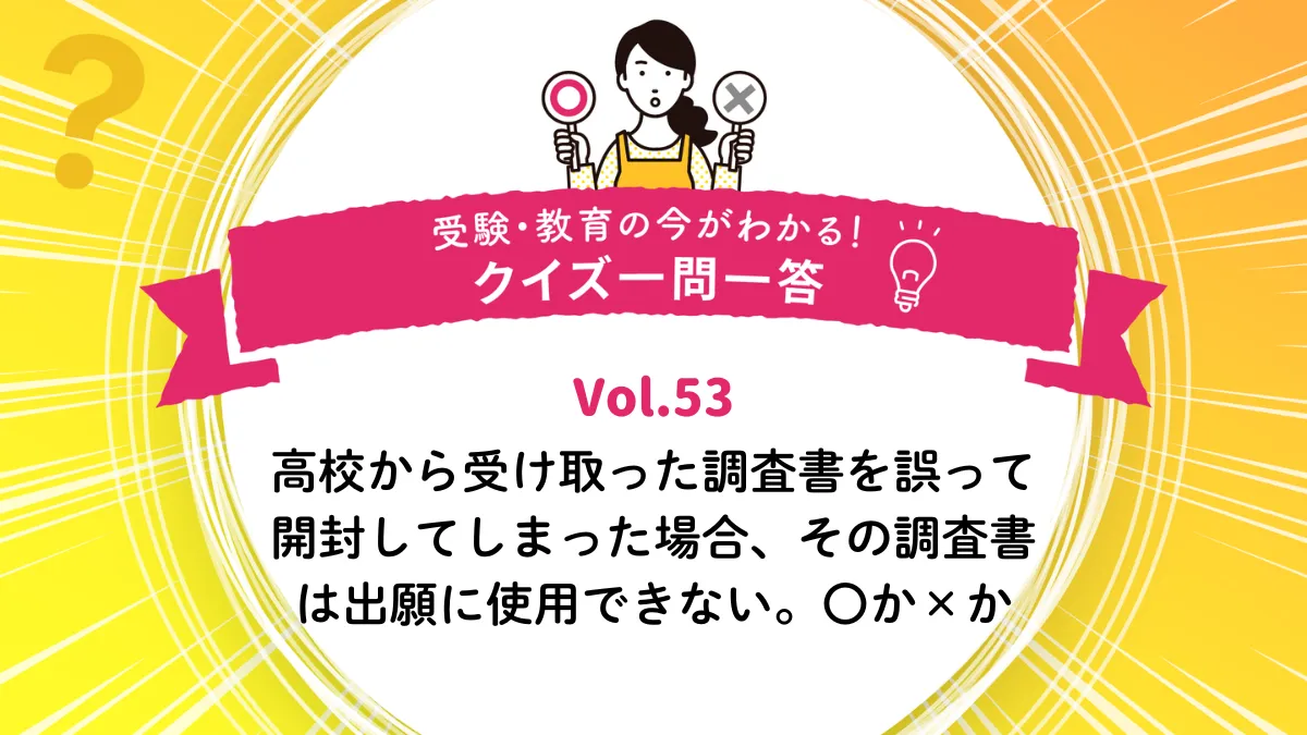 高校から受け取った調査書を誤って開封してしまった場合、その調査書は出願に使用できない。○か×か｜受験・教育の今がわかる！クイズ一問一答 Vol.53