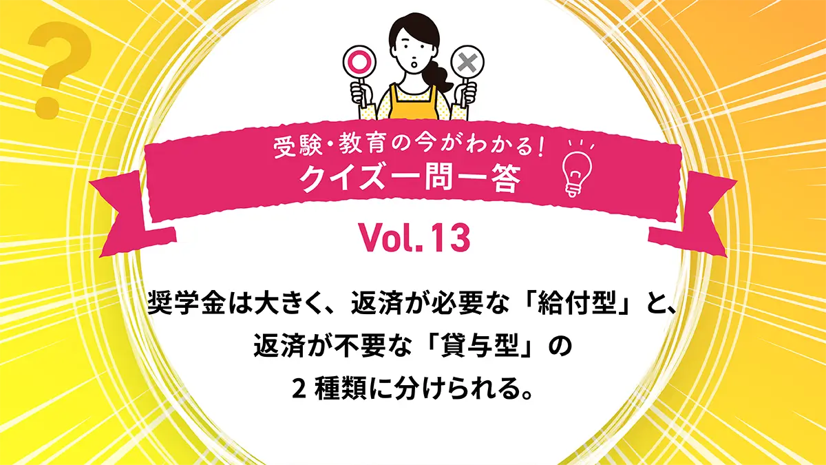 奨学金には、返済が必要な「給付型」と、返済が不要な「貸与型」の2種類がある。○か×か｜受験・教育の今がわかる！クイズ一問一答 Vol.13
