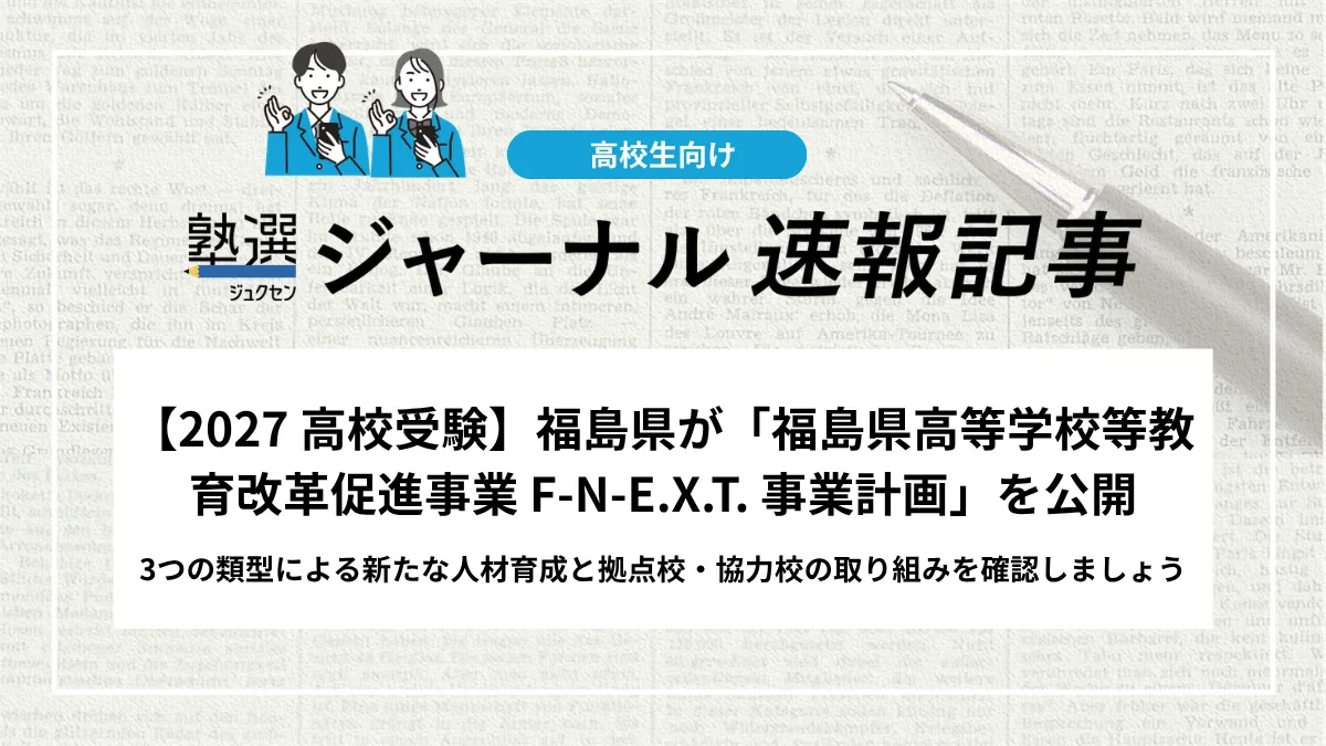 【2027 高校受験】福島県が「福島県高等学校等教育改革促進事業 F-N-E.X.T. 事業計画」を公開｜3つの類型による新たな人材育成と拠点校・協力校の取り組みを確認しましょう