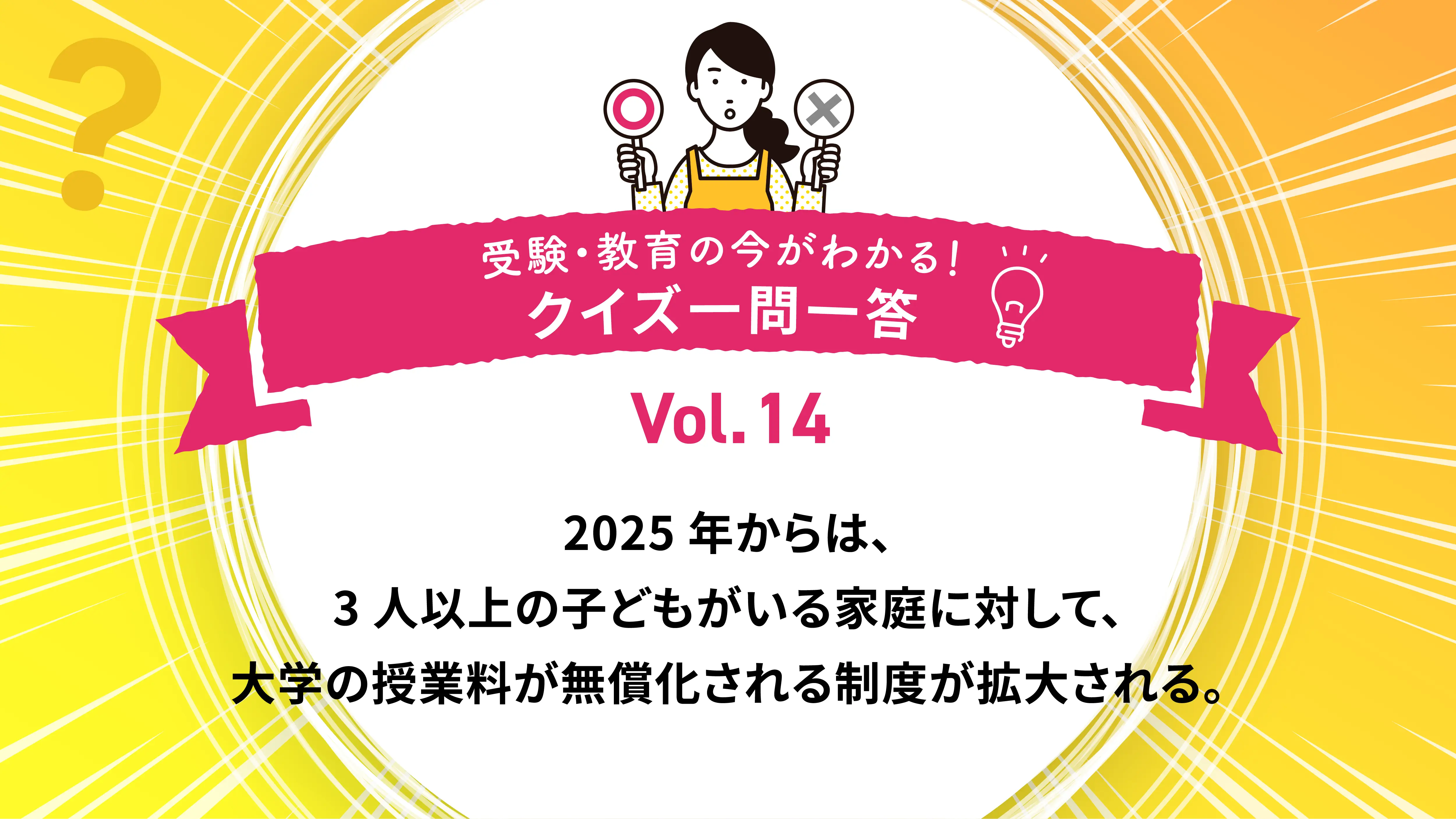 2025年からは、3人以上の子どもがいる家庭に対して、大学の授業料が無償化される制度が拡大される。○か×か｜受験・教育の今がわかる！クイズ一問一答 Vol.14