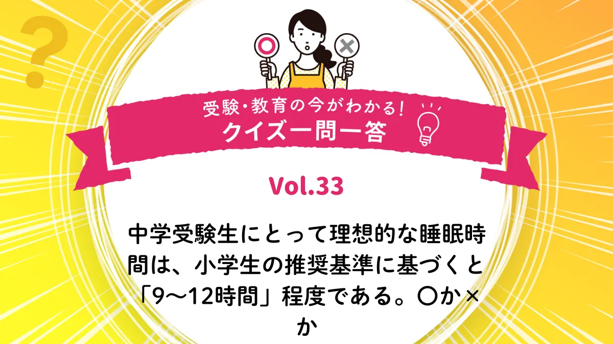 中学受験生にとって理想的な睡眠時間は、小学生の推奨基準に基づくと「9〜12時間」程度である。○か×か｜受験・教育の今がわかる！クイズ一問一答 Vol.33