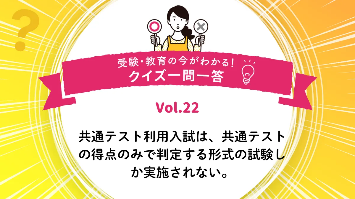 共通テスト利用入試は、共通テストの得点のみで判定する形式の試験しか実施されない。○か×か｜受験・教育の今がわかる！クイズ一問一答 Vol.22