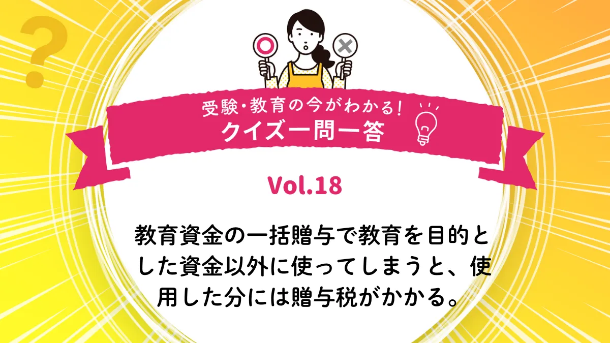 教育資金の一括贈与で教育を目的とした資金以外に使ってしまうと、使用した分には贈与税がかかる。○か×か｜受験・教育の今がわかる！クイズ一問一答 Vol.18